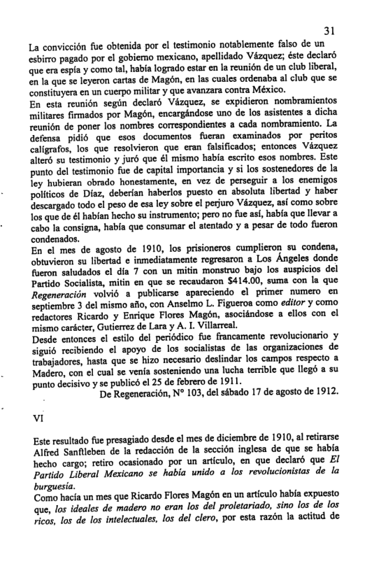31 La conviceién fue obtenida por el testimonio notablemente falso de un esbirro pagado por el gobiemo ‘mexicano, apellidado Vézquez; éste declard que era espia y como tal, ‘habia logrado estar en la reunién de un club liberal, en la que se leyeron cartas de Magon, en las cuales ordenaba al club que se constituyera en un cuerpo militar y que avanzara contra México. En esta reunion segin declard Vézquez, se expidieron nombramientos militares firmados por Magén, encargindose uno de los asistentes a dicha reunion de poner los nombres correspondientes a cada nombramiento. La defensa pidi6 que esos documentos fucran ‘examinados por peritos caligrafos, los que resolvieron que eran falsificados; entonces Vizquez alterd su testimonio y juré que él mismo habia escrito esos nombres. Este punto del testimonio fue de capital importancia y si los sostenedores de la ley hubieran obrado honestamente, en vez de perseguir a los enemigos politicos de Diaz, deberfan haberlos puesto en absoluta libertad y haber descargado todo el peso de esa ley sobre el perjuro Vézquez, asi como sobre los que de &l habian hecho su instrumento; pero no fue asi, habfa que llevar a cabo la consigna, habia que consumar el atentado y a pesar de todo fueron condenados. En el mes de agosto de 1910, los prisioneros cumplicron su condena, obtuvieron su libertad ¢ inmediatamente regresaron a Los Angeles donde fueron saludados el dia 7 con un mitin monstruo bajo los auspicios del Partido Socialista, mitin en que se recaudaron $414.00, suma con la que Regeneracion volvio a publicarse apareciendo el primer mumero_en septiembre 3 del mismo ailo, con ‘Anselmo L. Figueroa como edifor y como redactores Ricardo y Enrique Flores Magén, asocidndose a ellos con el ‘mismo cardcter, Gutierrez de Lara y A. 1. Villarreal. Desde entonces el estilo del periodico fue francamente revolucionerio y siguié recibiendo el apoyo de los socialistas de las organizaciones de trabajadores, hasta que se hizo necesario deslindar los campos respecto a Madero, con ¢l cual se venia sosteniendo una lucha terible que legd a su punto decisivo y se publicé el 25 de febrero de 1911. De Regeneracion, N° 103, del sébado 17 de agosto de 1912. v Este resultado fue presagiado desde ¢l mes de diciembre de 1910, al retirarse Alfred Sanflleben de la redaccion de la seccion inglesa de que sc habia hecho cargo; retiro ocasionado por un articulo, en que declaré que EI Partido Liberal Mexicano se habia unido a los revolucionistas de la burguesia. Como hacfa un mes que Ricardo Flores Magén en un articulo habia expuesto que, los ideales de madero no eran los del proletariado, sino los de los ricos, los de los intelectuales, los del clero, por esta razén la actitud de